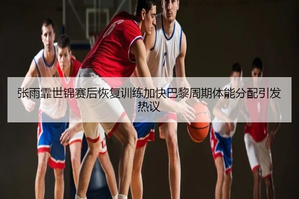张雨霏世锦赛后恢复训练加快巴黎周期体能分配引发热议