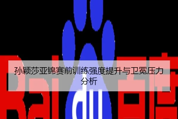 孙颖莎亚锦赛前训练强度提升与卫冕压力分析