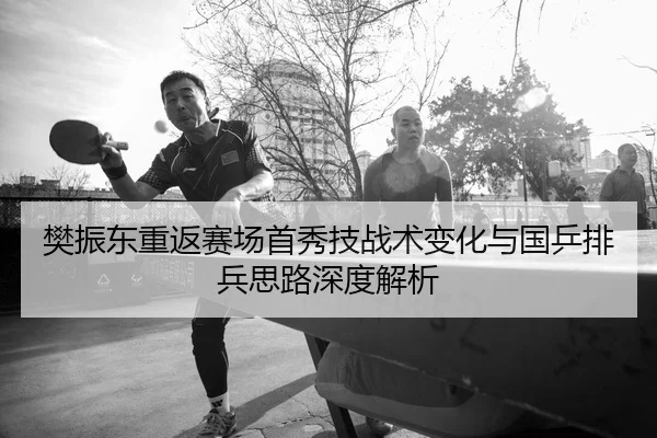 樊振东重返赛场首秀技战术变化与国乒排兵思路深度解析
