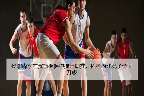 杨瀚森季前赛篮板保护提升助推开拓者内线竞争全面升级